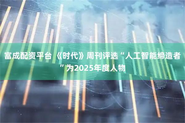 富成配资平台 《时代》周刊评选“人工智能缔造者”为2025年度人物