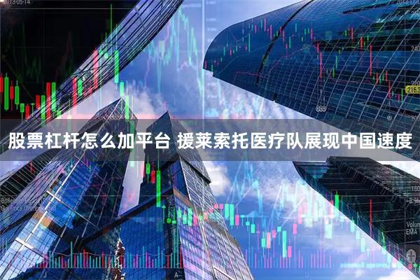 股票杠杆怎么加平台 援莱索托医疗队展现中国速度