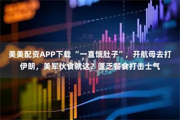 美美配资APP下载 “一直饿肚子”，开航母去打伊朗，美军伙食就这？匮乏餐食打击士气