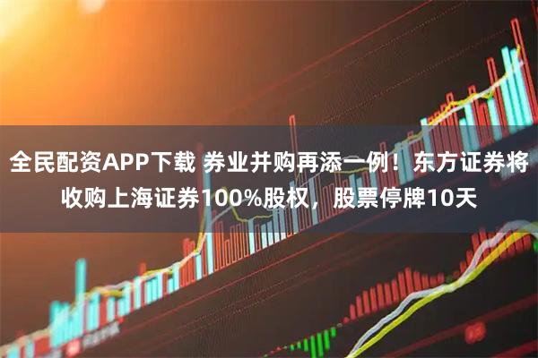 全民配资APP下载 券业并购再添一例！东方证券将收购上海证券100%股权，股票停牌10天