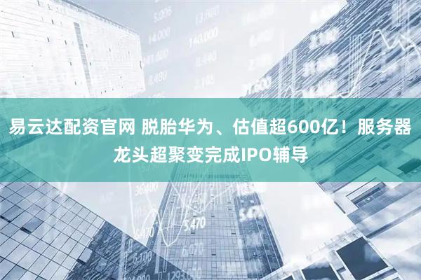 易云达配资官网 脱胎华为、估值超600亿！服务器龙头超聚变完成IPO辅导