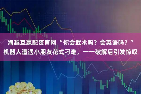 海越互赢配资官网 “你会武术吗？会英语吗？”机器人遭遇小朋友花式刁难，一一破解后引发惊叹